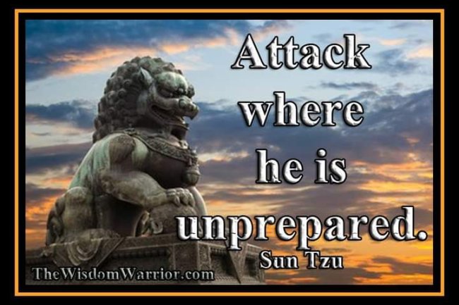 ATTACK WHERE HE IS UNPREPARED; SALLY OUT WHEN HE DOES NOT EXPECT YOU. SUN TZU